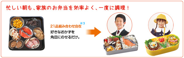 忙しい朝も、家族のお弁当を効率よく、一度に調理！ 21品組み合わせ自在※3好きなおかずを角皿にのせるだけ。