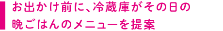 お出かけ前に、冷蔵庫がその日の晩ごはんのメニューを提案