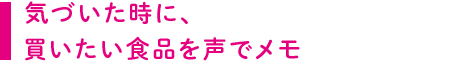 気づいた時に、買いたい食品を声でメモ