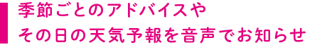 季節ごとのアドバイスやその日の天気予報を音声でお知らせ