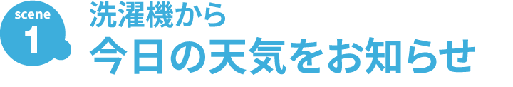 SCENE1 洗濯機から 今日の天気のお知らせ