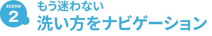 SCENE2 もう迷わない 洗い方をナビゲーション