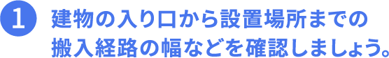 1.建物の入り口から設置場所までの搬入経路の幅などを確認しましょう。