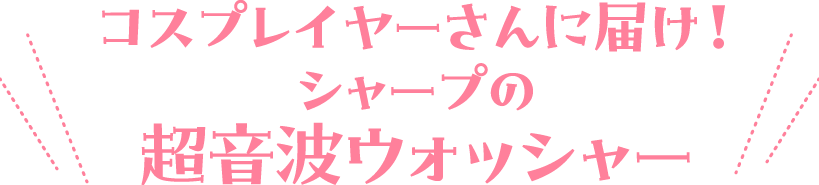 コスプレイヤーさんに届け！ シャープの超音波ウォッシャー