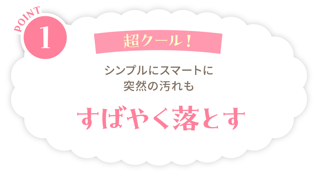POINT1：超クール！シンプルにスマートに突然の汚れもすばやく落とす