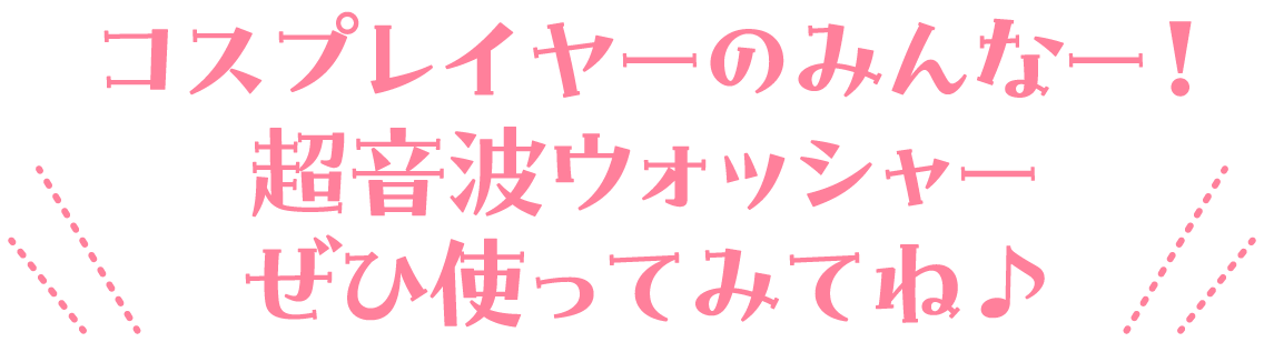 コスプレイヤーのみんなー！超音波ウォッシャーぜひ使ってみてね♪