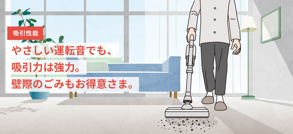 吸引性能　やさしい運転音でも、吸引力は強力。壁際のごみもお得意さま。