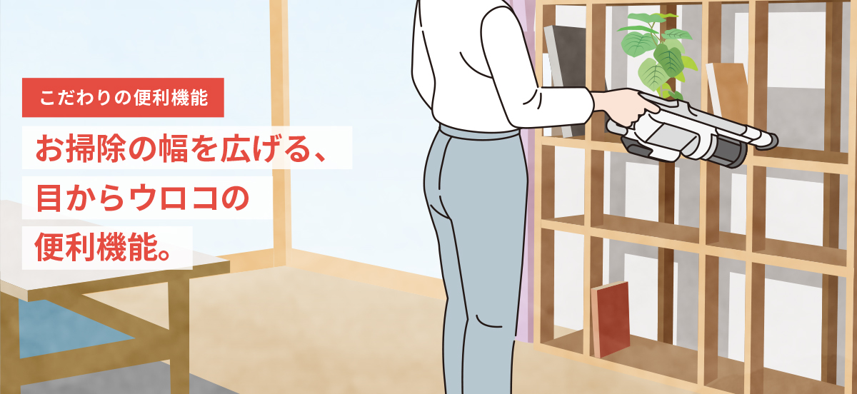 こだわりの便利機能　お掃除の幅を広げる、目からウロコの便利機能。