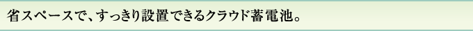 省スペースで、すっきり設置できるクラウド蓄電池。