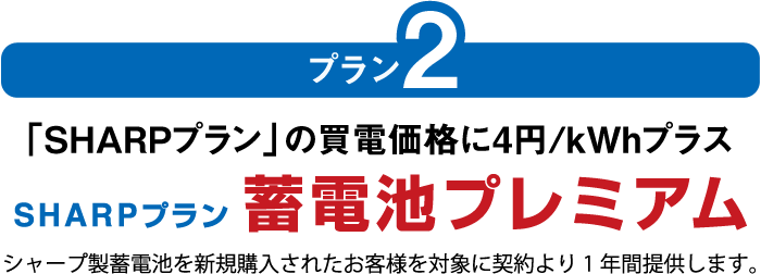 プラン2:「SHARPプラン」の買電価格に4円/kWhプラス SHARPプラン 蓄電池プレミアム シャープ製蓄電池を新規購入されたお客様を対象に契約より1年間提供します。
