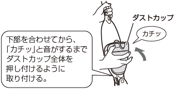 下部を合わせてから、｢カチッ｣と音がするまでダストカップ全体を押し付けるように取り付ける。