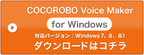 「COCOROBO Voice Maker for Windows」 対応バージョン：Winows 7、Windows 8、Windows 8.1 ダウンロードはこちら