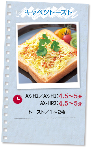 キャベツトースト：調理時間 AX-H2／AX-H1：4.5～5分 AX-HR2：4.5?5分 ■トースト／1～2枚
