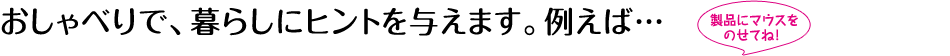 おしゃべりで、暮らしにヒントを与えます。例えば…