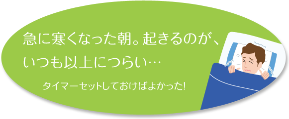 急に寒くなった朝。起きるのが、いつも以上につらい… タイマーセットしておけばよかった!