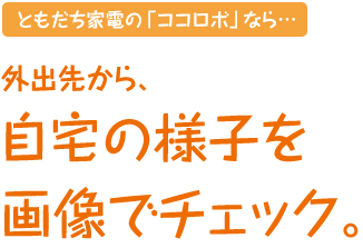 ともだち家電の「ココロボ」なら…外出先から、自宅の様子を画像でチェック。