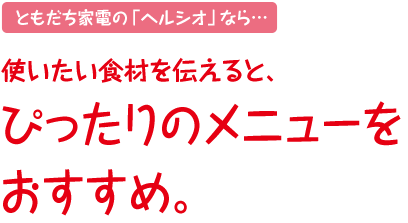 ともだち家電の「ヘルシオ」なら…使いたい食材を伝えると、ぴったりのメニューをおすすめ。