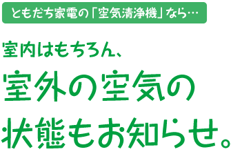 ともだち家電の「空気清浄機」なら…室内はもちろん、室外の空気の状態もお知らせ。