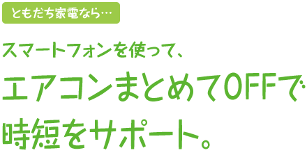 ともだち家電なら…スマートフォンを使って、エアコンまとめてOFFで時短をサポート。
