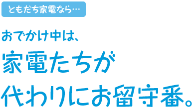 ともだち家電なら…おでかけ中は、家電たちが代わりにお留守番。