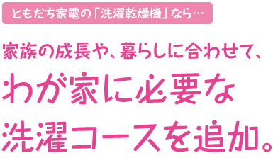 ともだち家電の「洗濯乾燥機」なら…家族の成長や、暮らしに合わせて、わが家に必要な洗濯コースを追加。