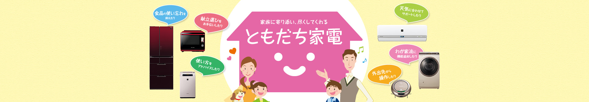 家族に寄り添い、尽くしてくれる「ともだち家電」 冷蔵庫：食品の使い忘れを抑えたり／ヘルシオ：献立選びをお手伝いしたり／空気清浄機：使い方をアドバイスしてたり／エアコン：天気に合わせてサポートしたり／洗濯機：わが家流に機能を追加したり／ココロボ：外出先から操作したり