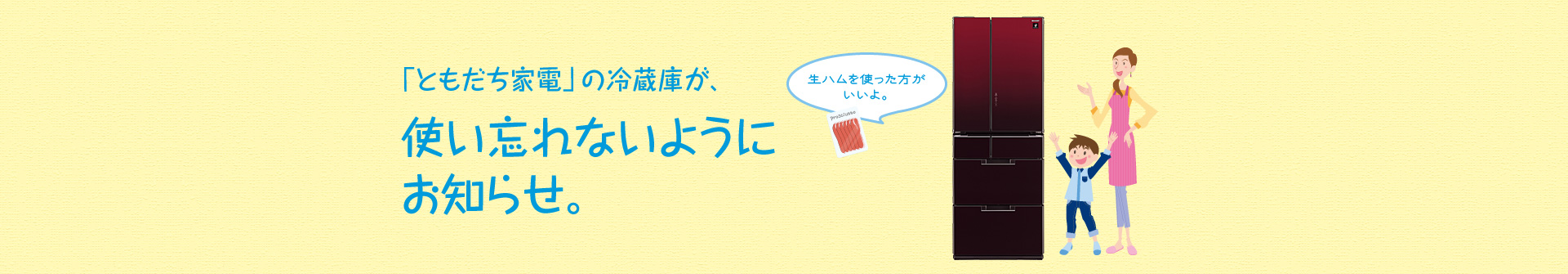 「ともだち家電」の冷蔵庫が、使い忘れないようにお知らせ。例えば、「生ハムを使った方がいいよ。」とお知らせしてくれます。