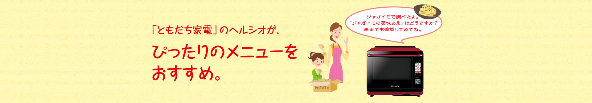 「ともだち家電」のヘルシオが、ぴったりのメニューをおすすめ。例えば、「ジャガイモを調べたよ。「ジャガイモの薬味和え」はどうですか？画面でも確認してみてね。」とおすすめしてくれます。