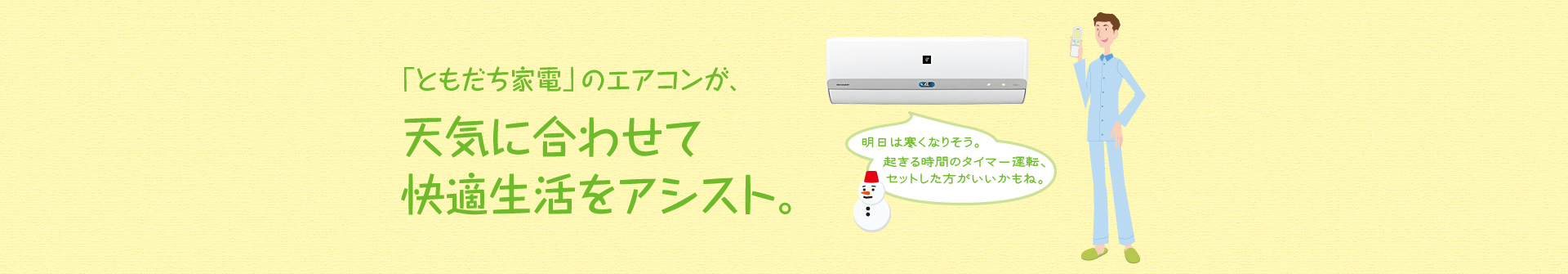 「ともだち家電」のエアコンが、天気に合わせて快適生活をアシスト。例えば、「明日は寒くなりそう。起きる時間のタイマー運転、セットした方がいいのかもね。」とアドバイスしてくれます。