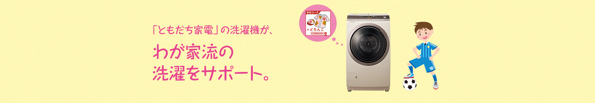「ともだち家電」の洗濯機が、わが家流の洗濯をサポート。例えば、「どろんこコース」など専用コースで、洗濯をサポートしてくれます。